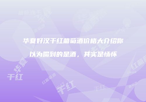 华夏好汉干红葡萄酒价格大介绍你以为喝到的是酒，其实是情怀