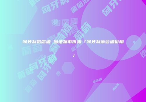 匈牙利贵腐酒 当地超市价格「匈牙利葡萄酒价格」