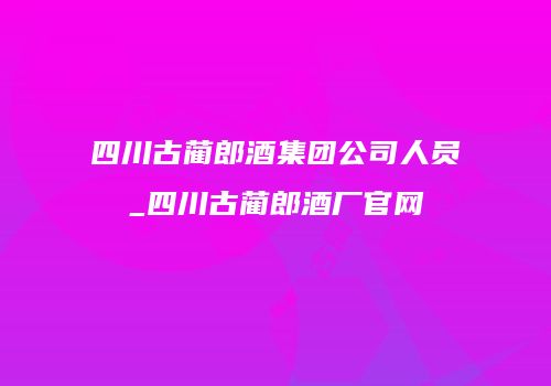 四川古蔺郎酒集团公司人员_四川古蔺郎酒厂官网