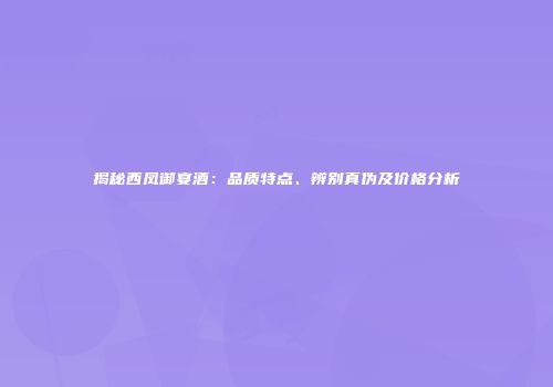 揭秘西凤御宴酒：品质特点、辨别真伪及价格分析