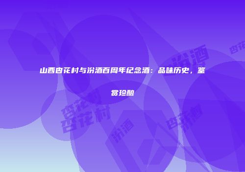 山西杏花村与汾酒百周年纪念酒：品味历史，鉴赏珍酿