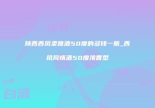 陕西西凤柔雅酒50度的多钱一瓶_西凤风情酒50度浓香型