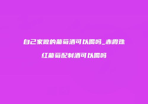 自己家做的葡萄酒可以喝吗_赤霞珠红葡萄配制酒可以喝吗