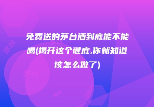免费送的茅台酒到底能不能喝(揭开这个谜底,你就知道该怎么做了)