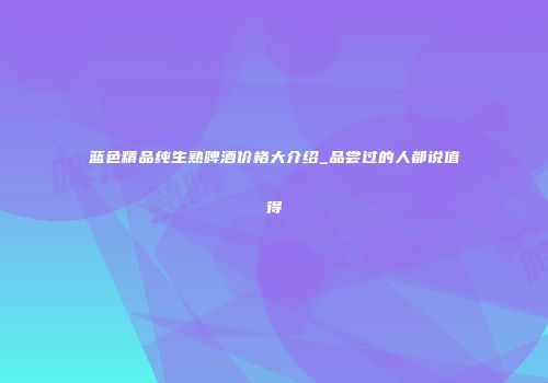 蓝色精品纯生熟啤酒价格大介绍_品尝过的人都说值得