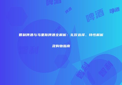 智利啤酒与马里斯啤酒全解析：礼仪选择、特性解析及购物指南