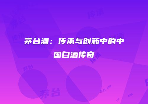 茅台酒：传承与创新中的中国白酒传奇