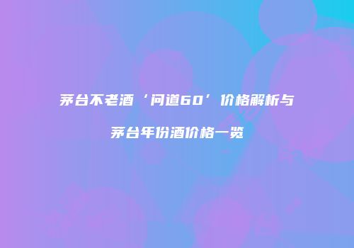 茅台不老酒‘问道60’价格解析与茅台年份酒价格一览