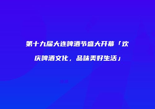 第十九届大连啤酒节盛大开幕「欢庆啤酒文化，品味美好生活」