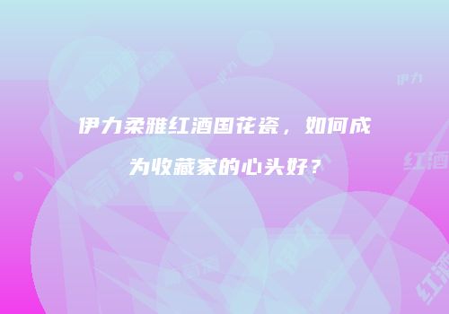 伊力柔雅红酒国花瓷，如何成为收藏家的心头好？