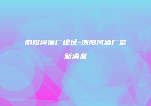 浏阳河酒厂地址-浏阳河酒厂最新消息