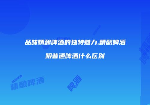 品味精酿啤酒的独特魅力,精酿啤酒跟普通啤酒什么区别