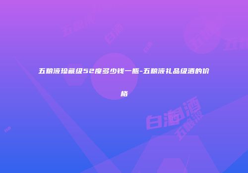五粮液珍藏级52度多少钱一瓶-五粮液礼品级酒的价格