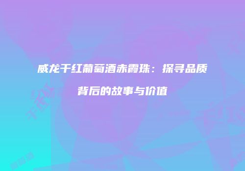 威龙干红葡萄酒赤霞珠：探寻品质背后的故事与价值