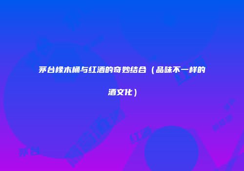 茅台橡木桶与红酒的奇妙结合（品味不一样的酒文化）