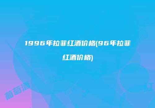 1996年拉菲红酒价格(96年拉菲红酒价格)