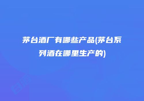茅台酒厂有哪些产品(茅台系列酒在哪里生产的)