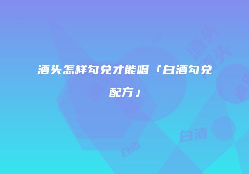 酒头怎样勾兑才能喝「白酒勾兑配方」