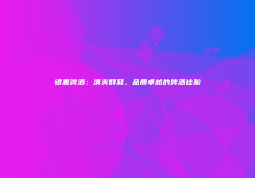 银麦啤酒：清爽醇和，品质卓越的啤酒佳酿