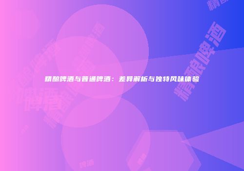 精酿啤酒与普通啤酒：差异解析与独特风味体验