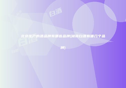 北京生产的酒品牌有哪些品牌(湖南白酒有哪几个品牌)
