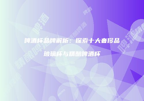 啤酒杯品牌解析：探索十大奢侈品玻璃杯与精酿啤酒杯