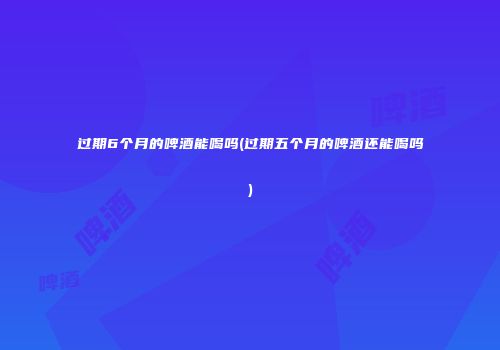 过期6个月的啤酒能喝吗(过期五个月的啤酒还能喝吗)