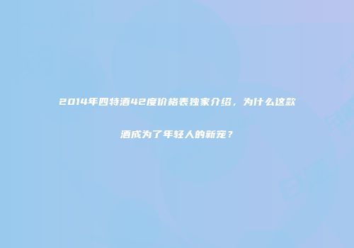 2014年四特酒42度价格表独家介绍，为什么这款酒成为了年轻人的新宠？