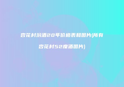 杏花村汾酒20年价格表和图片(所有杏花村52度酒图片)