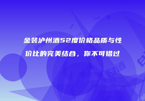 金装泸州酒52度价格品质与性价比的完美结合，你不可错过