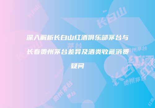深入解析长白山红酒俱乐部茅台与长春贵州茅台差异及酒类收藏消费疑问
