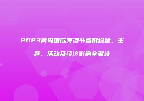 2023青岛国际啤酒节盛况揭秘：主题、活动及经济影响全解读