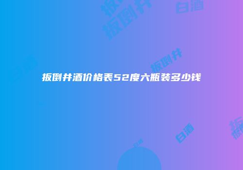 扳倒井酒价格表52度六瓶装多少钱