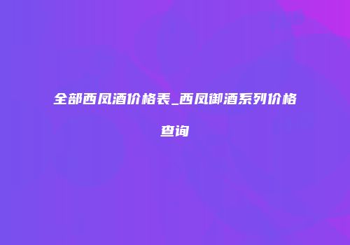全部西凤酒价格表_西凤御酒系列价格查询