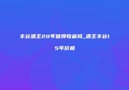 丰谷酒王20年值得收藏吗_酒王丰谷15年价格