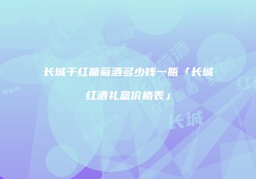 长城干红葡萄酒多少钱一瓶「长城红酒礼盒价格表」