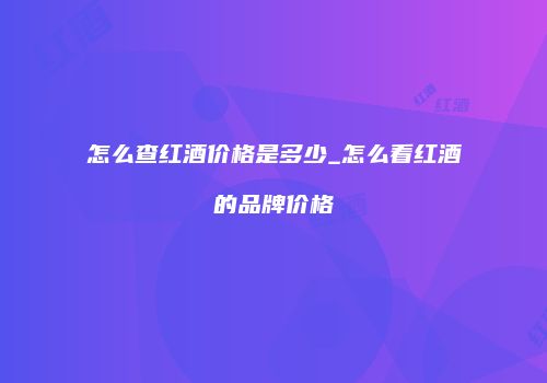 怎么查红酒价格是多少_怎么看红酒的品牌价格