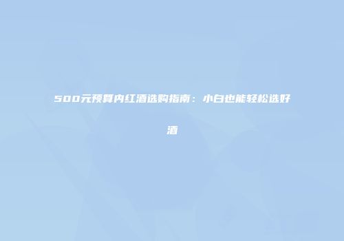 500元预算内红酒选购指南：小白也能轻松选好酒