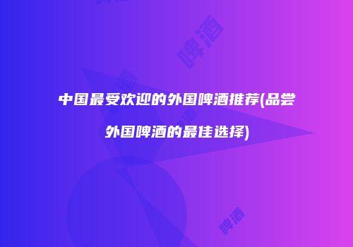 中国最受欢迎的外国啤酒推荐(品尝外国啤酒的最佳选择)