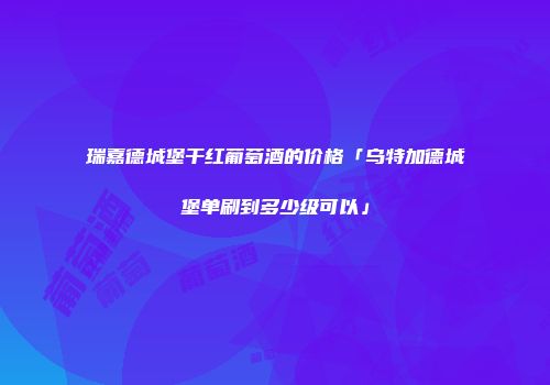 瑞嘉德城堡干红葡萄酒的价格「乌特加德城堡单刷到多少级可以」