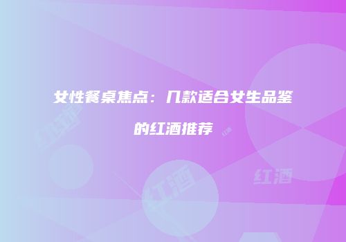 女性餐桌焦点：几款适合女生品鉴的红酒推荐
