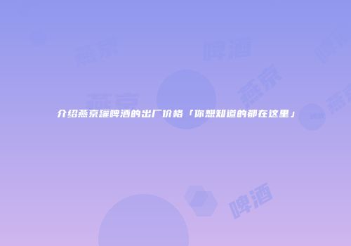 介绍燕京罐啤酒的出厂价格「你想知道的都在这里」