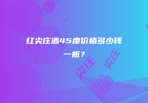 红尖庄酒45度价格多少钱一瓶？