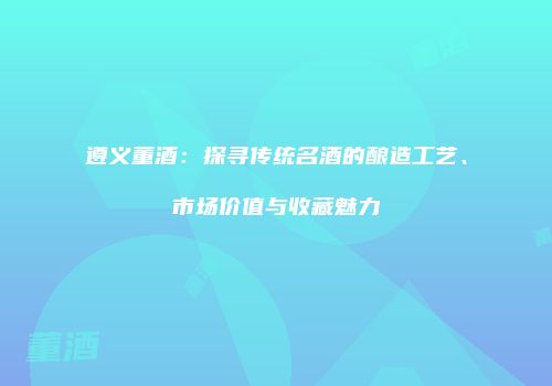 遵义董酒：探寻传统名酒的酿造工艺、市场价值与收藏魅力