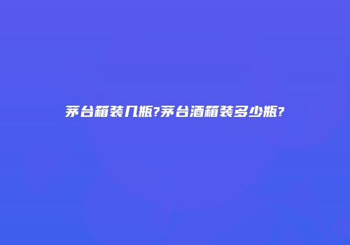 茅台箱装几瓶?茅台酒箱装多少瓶?