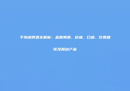 千岛湖啤酒全解析：品质溯源、价格、口感、饮用建议及周边产品