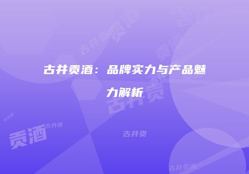 古井贡酒：品牌实力与产品魅力解析