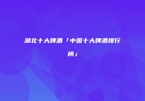 湖北十大啤酒「中国十大啤酒排行榜」