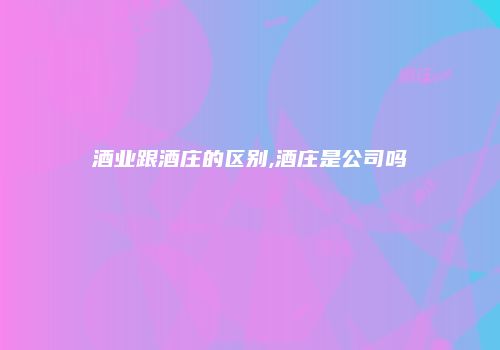 酒业跟酒庄的区别,酒庄是公司吗