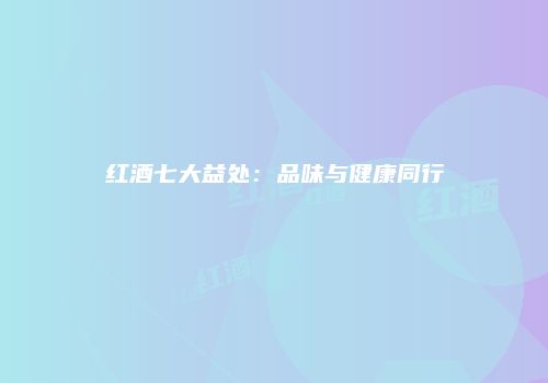 红酒七大益处：品味与健康同行